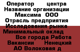 Оператор Call-центра › Название организации ­ Максима, ООО › Отрасль предприятия ­ Исследования рынка › Минимальный оклад ­ 14 000 - Все города Работа » Вакансии   . Ненецкий АО,Волоковая д.